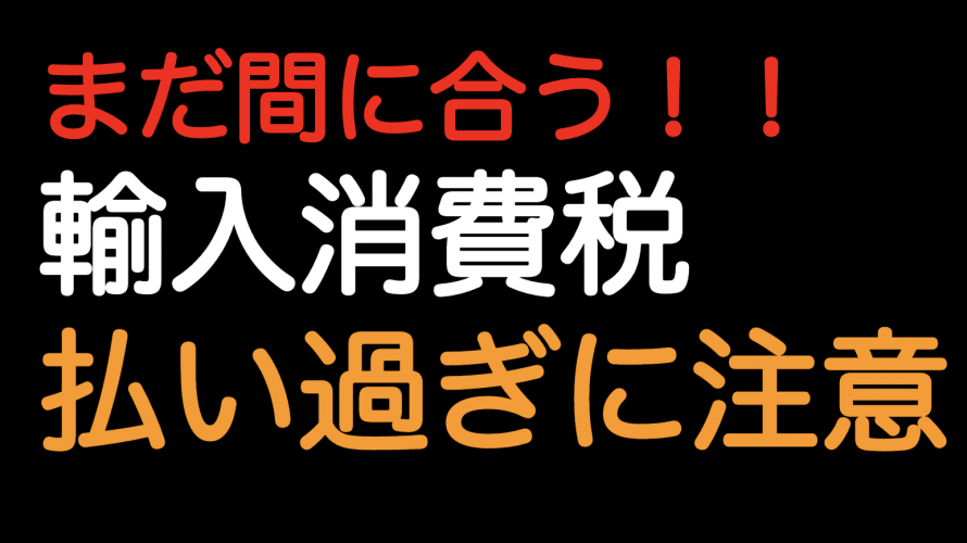 まだ間に合う！！輸入消費税の払い過ぎに注意！