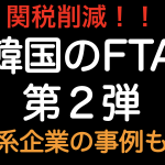 関税削減！韓国のFTA 第２弾 日系企業の事例紹介！！